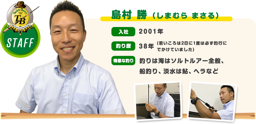 島村 勝（しまむら まさる）　入社：2001年　釣り歴：38年（若いころは2日に1度は必ず釣行にでかけていました）　得意な釣り：釣りは海はソルトルアー全般、 船釣り、淡水は鮎、ヘラなど