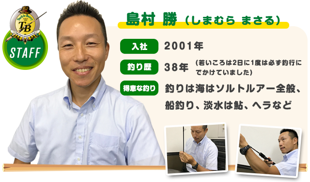 島村 勝（しまむら まさる）　入社：2001年　釣り歴：38年（若いころは2日に1度は必ず釣行にでかけていました）　得意な釣り：釣りは海はソルトルアー全般、 船釣り、淡水は鮎、ヘラなど